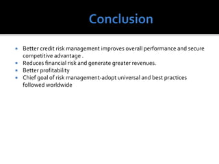  Better credit risk management improves overall performance and secure
competitive advantage .
 Reduces financial risk and generate greater revenues.
 Better profitability
 Chief goal of risk management-adopt universal and best practices
followed worldwide
 