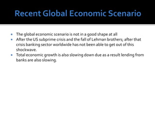  The global economic scenario is not in a good shape at all
 After the US subprime crisis and the fall of Lehman brothers; after that
crisis banking sector worldwide has not been able to get out of this
shockwave.
 Total economic growth is also slowing down due as a result lending from
banks are also slowing.
 