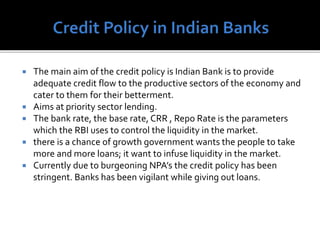  The main aim of the credit policy is Indian Bank is to provide
adequate credit flow to the productive sectors of the economy and
cater to them for their betterment.
 Aims at priority sector lending.
 The bank rate, the base rate, CRR , Repo Rate is the parameters
which the RBI uses to control the liquidity in the market.
 there is a chance of growth government wants the people to take
more and more loans; it want to infuse liquidity in the market.
 Currently due to burgeoning NPA’s the credit policy has been
stringent. Banks has been vigilant while giving out loans.
 