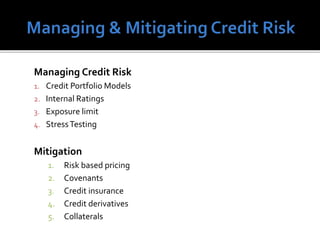 Managing Credit Risk
1. Credit Portfolio Models
2. Internal Ratings
3. Exposure limit
4. StressTesting
Mitigation
1. Risk based pricing
2. Covenants
3. Credit insurance
4. Credit derivatives
5. Collaterals
 