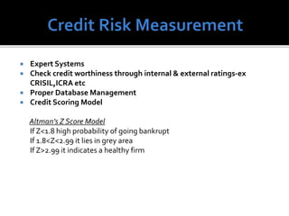  Expert Systems
 Check credit worthiness through internal & external ratings-ex
CRISIL,ICRA etc
 Proper Database Management
 Credit Scoring Model
Altman’s Z Score Model
If Z<1.8 high probability of going bankrupt
If 1.8<Z<2.99 it lies in grey area
If Z>2.99 it indicates a healthy firm
 