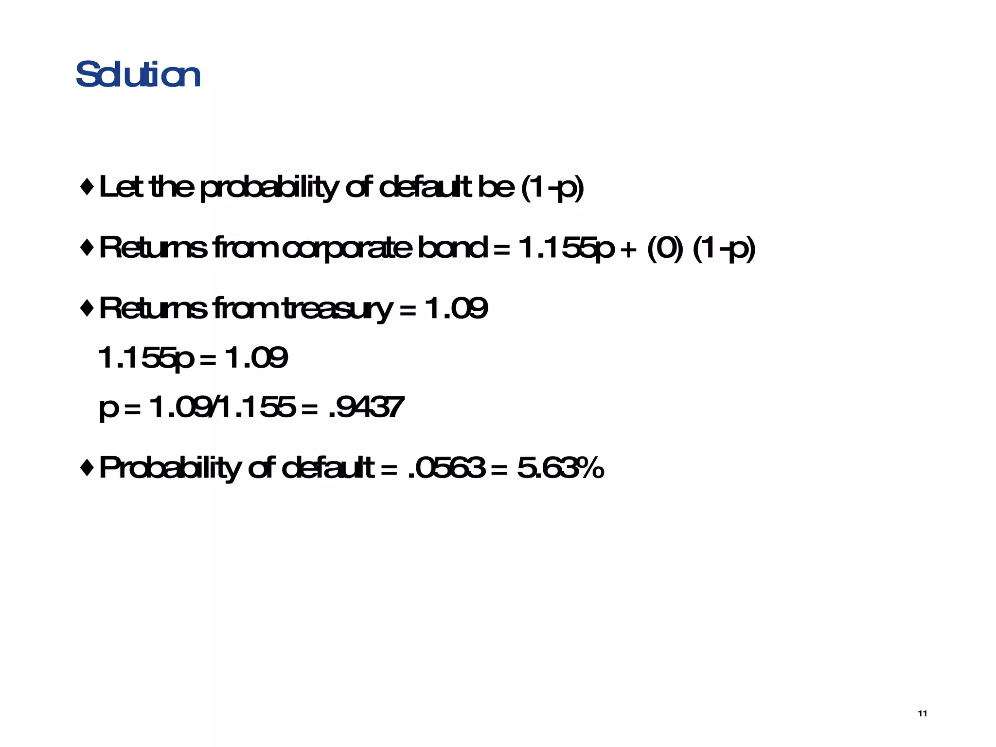 Solution Let the probability of default be (1-p) Returns from corporate bond = 1.155p + (0) (1-p) Returns from treasury = 1.09 1.155p = 1.09 p = 1.09/1.155 = .9437 Probability of default = .0563 = 5.63% 