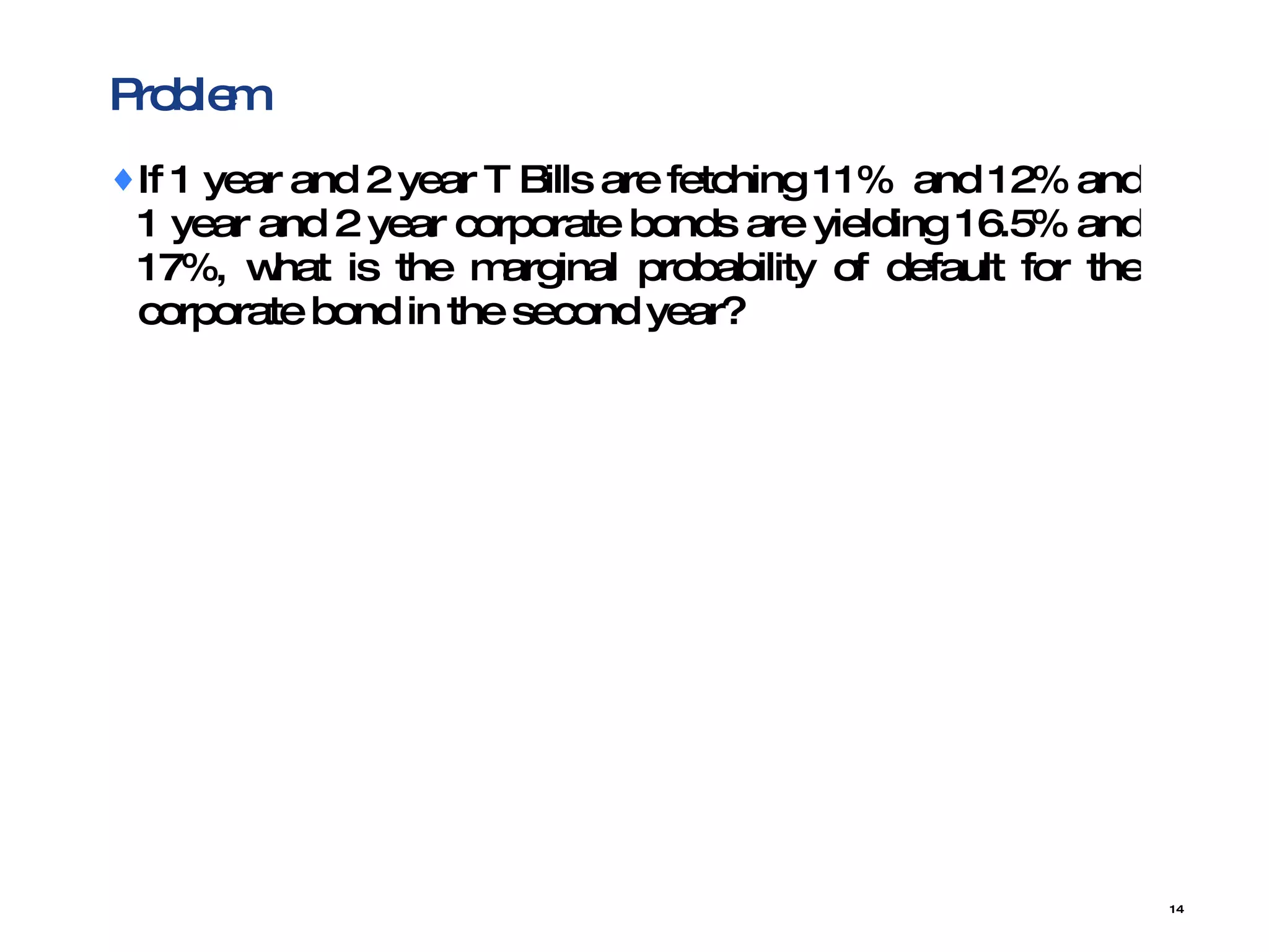 Problem  If 1 year and 2 year T Bills are fetching 11%  and 12% and 1 year and 2 year corporate bonds are yielding 16.5% and 17%, what is the marginal probability of default for the corporate bond in the second year? 