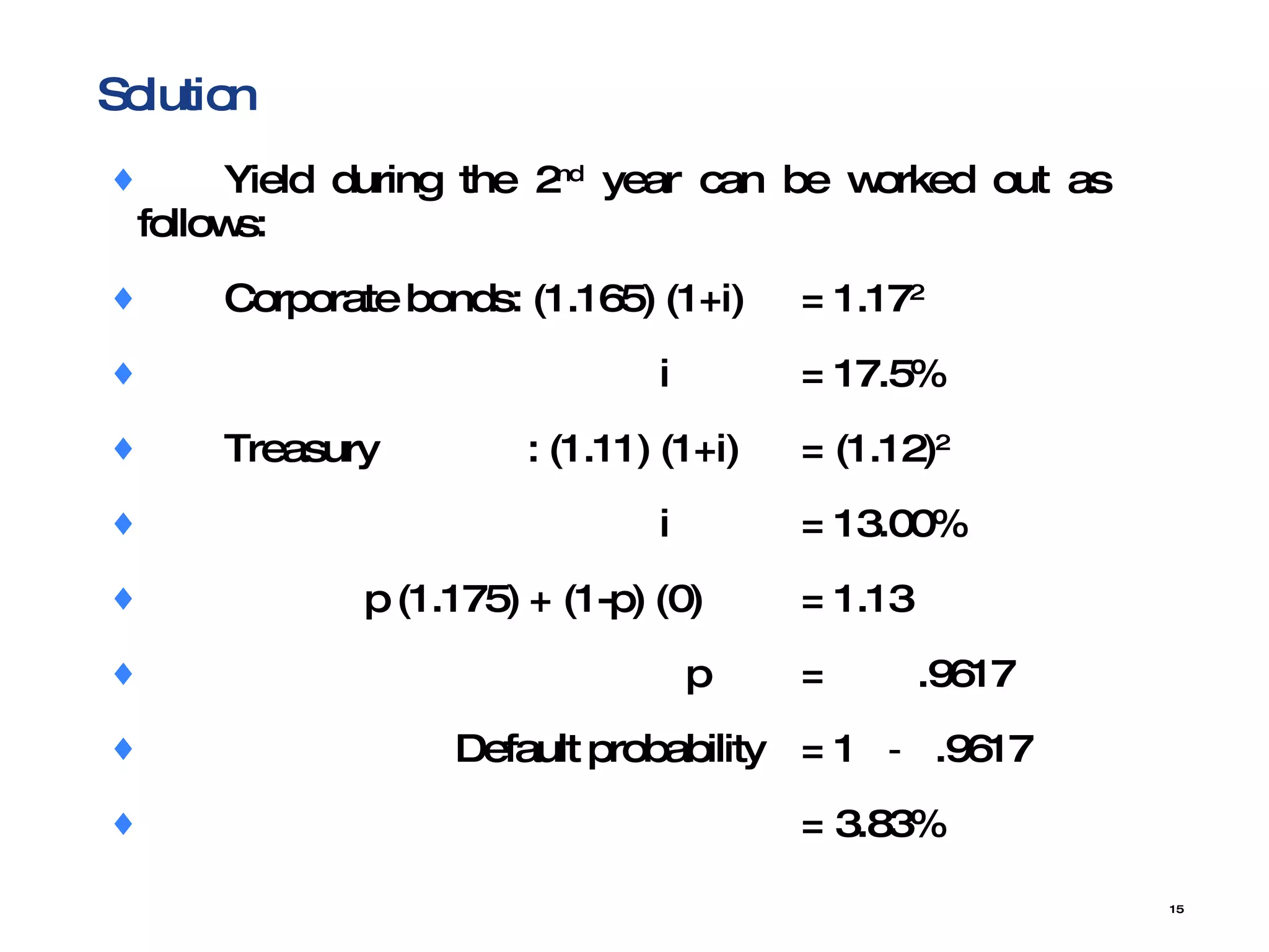 Solution Yield during the 2 nd  year can be worked out as  follows: Corporate bonds: (1.165) (1+i) = 1.17 2   i  = 17.5% Treasury  : (1.11) (1+i) = (1.12) 2   i = 13.00%   p (1.175) + (1-p) (0) = 1.13   p = .9617   Default probability  = 1  －  .9617 = 3.83% 