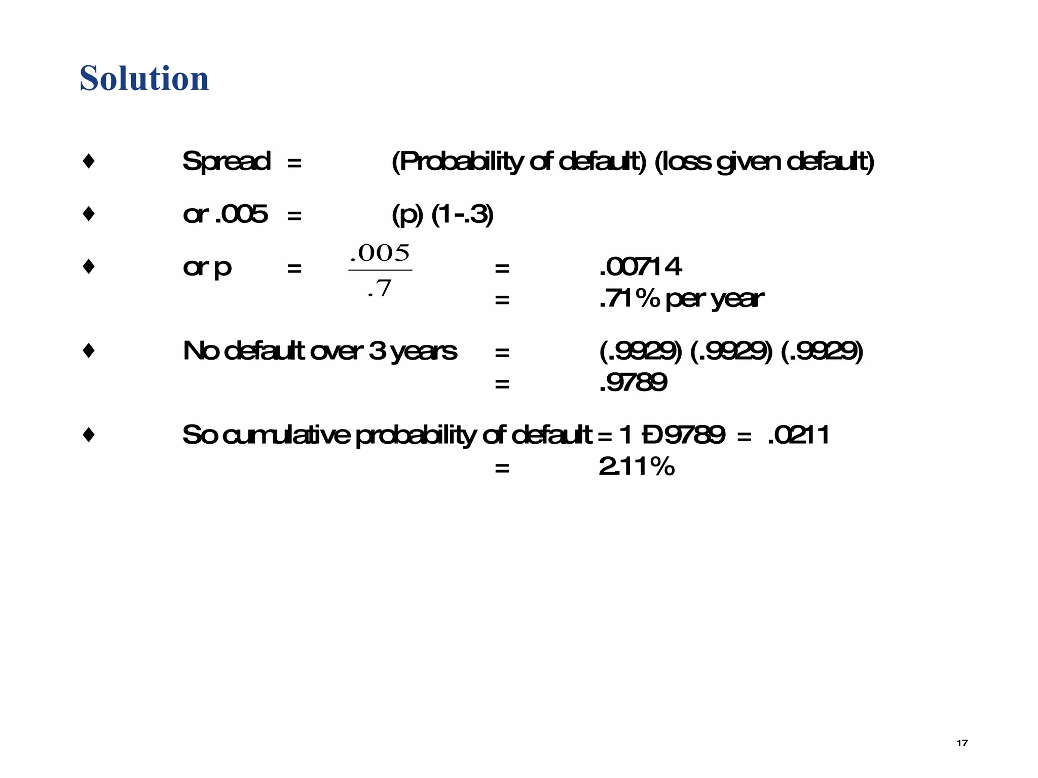 Solution  Spread = (Probability of default) (loss given default) or .005 = (p) (1-.3) or p =   =  .00714   = .71% per year No default over 3 years = (.9929) (.9929) (.9929)  = .9789 So cumulative probability of default = 1 – 9789  =  .0211  = 2.11% 