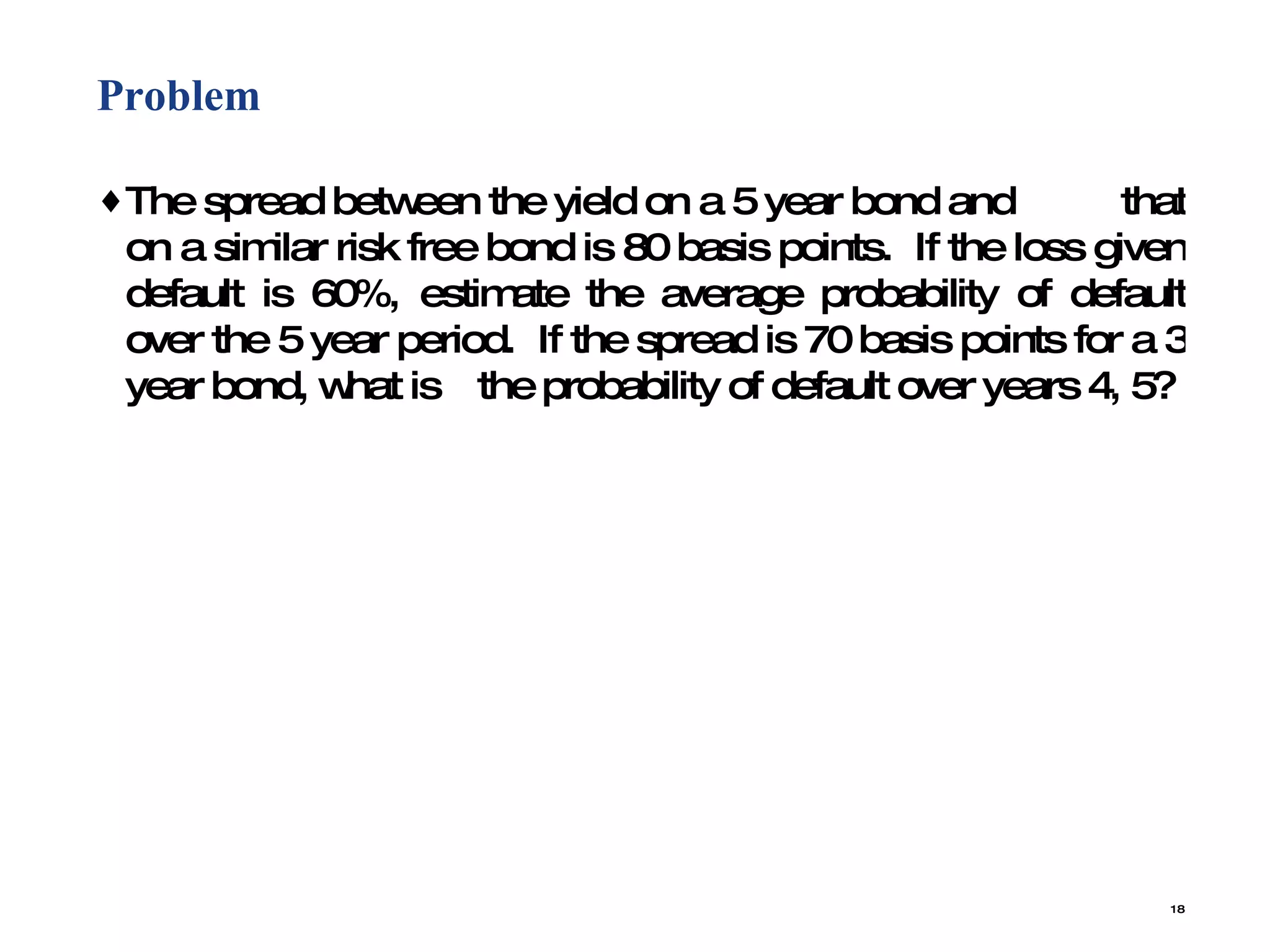 Problem  The spread between the yield on a 5 year bond and  that on a similar risk free bond is 80 basis points.  If the loss given default is 60%, estimate the average probability of default over the 5 year period.  If the spread is 70 basis points for a 3 year bond, what is  the probability of default over years 4, 5? 