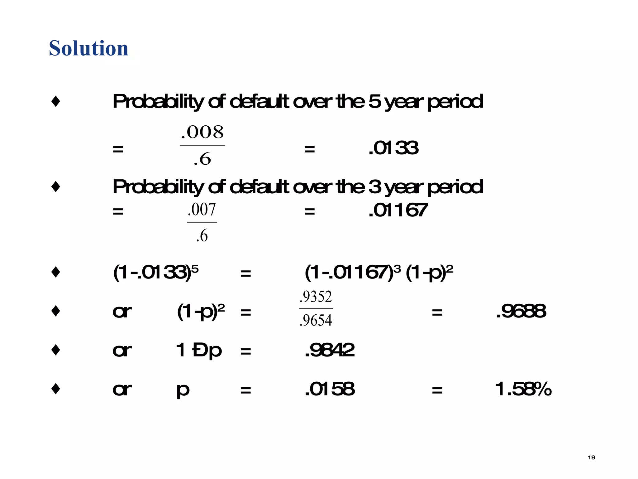 Solution  Probability of default over the 5 year period = = .0133 Probability of default over the 3 year period = = .01167 (1-.0133) 5 = (1-.01167) 3  (1-p) 2 or (1-p) 2 = = .9688 or  1 – p  = .9842 or p = .0158 = 1.58% 