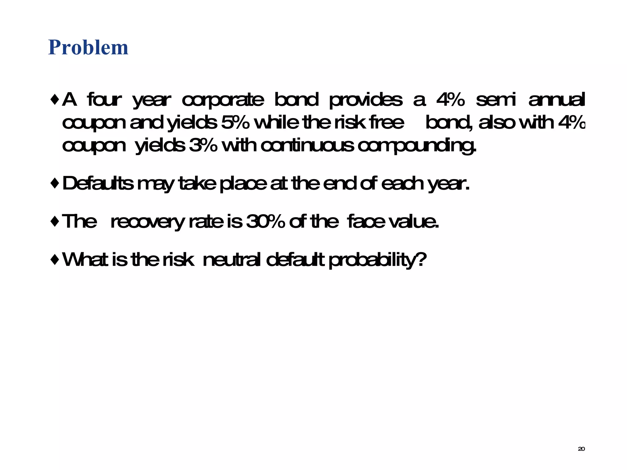 Problem  A four year corporate bond provides a 4% semi annual coupon and yields 5% while the risk free  bond, also with 4% coupon  yields 3% with continuous compounding.  Defaults may take place at the end of each year.  The  recovery rate is 30% of the  face value.  What is the risk  neutral default probability? 