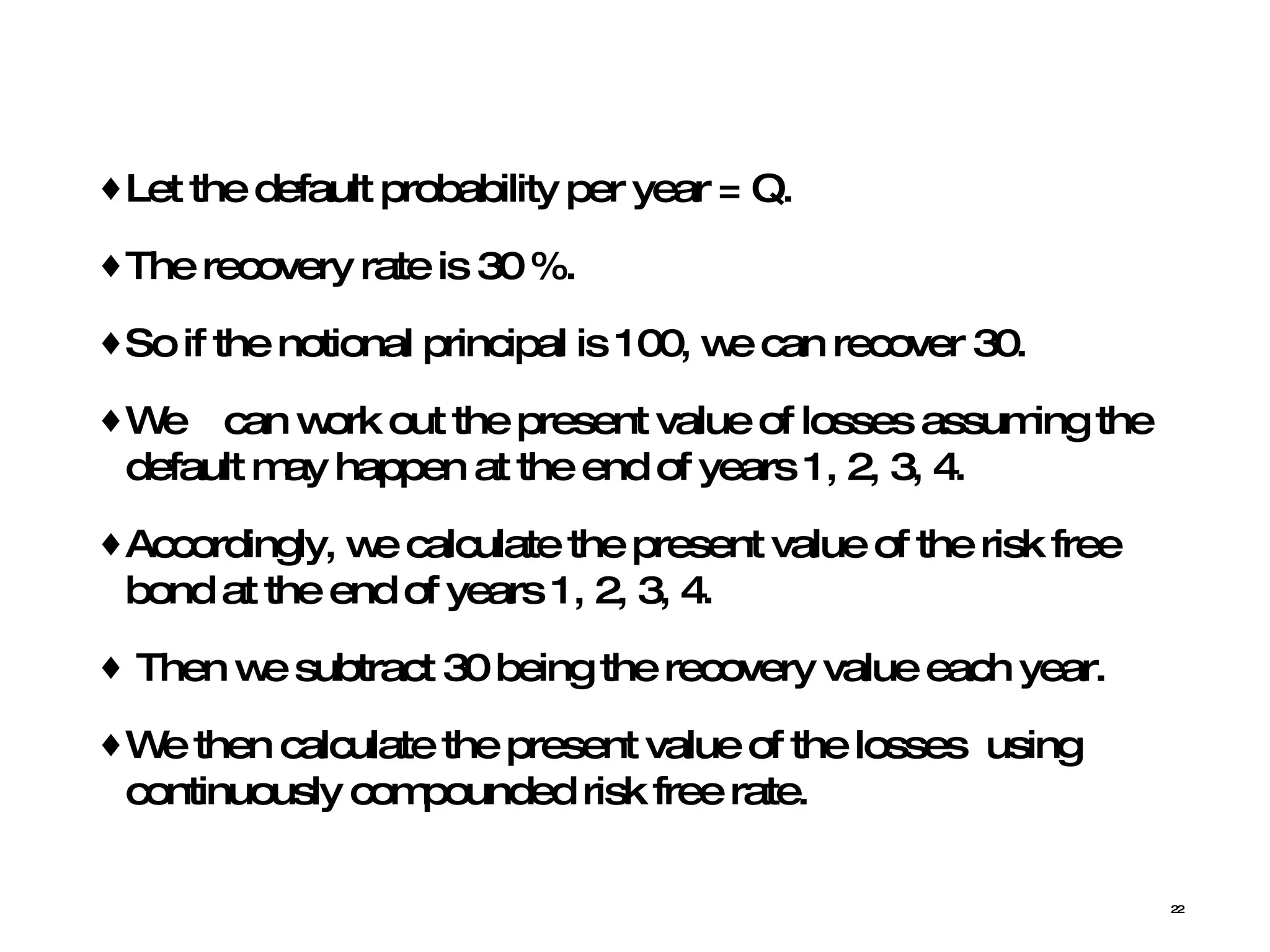 Let the default probability per year = Q.  The recovery rate is 30 %.  So if the notional principal is 100, we can recover 30.  We  can work out the present value of losses assuming the default may happen at the end of years 1, 2, 3, 4.  Accordingly, we calculate the present value of the risk free bond at the end of years 1, 2, 3, 4.  Then we subtract 30 being the recovery value each year.  We then calculate the present value of the losses  using continuously compounded risk free rate. 
