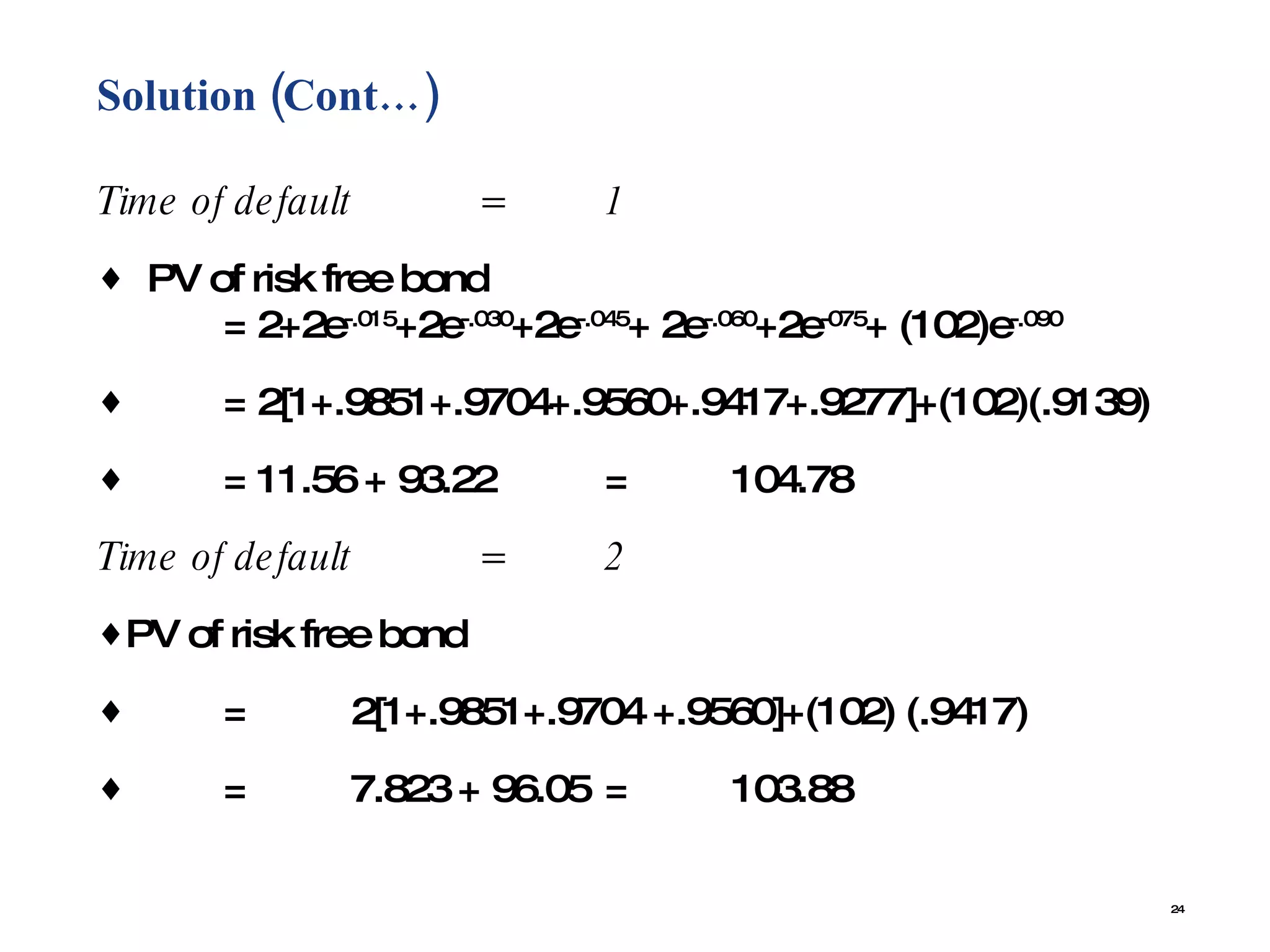 Solution (Cont…)  Time of default  = 1 PV of risk free bond = 2+2e -.015 +2e -.030 +2e -.045 + 2e -.060 +2e -075 + (102)e -.090 = 2[1+.9851+.9704+.9560+.9417+.9277]+(102)(.9139) = 11.56 + 93.22  = 104.78 Time of default  = 2 PV of risk free bond = 2[1+.9851+.9704 +.9560]+(102) (.9417) = 7.823 + 96.05 = 103.88 