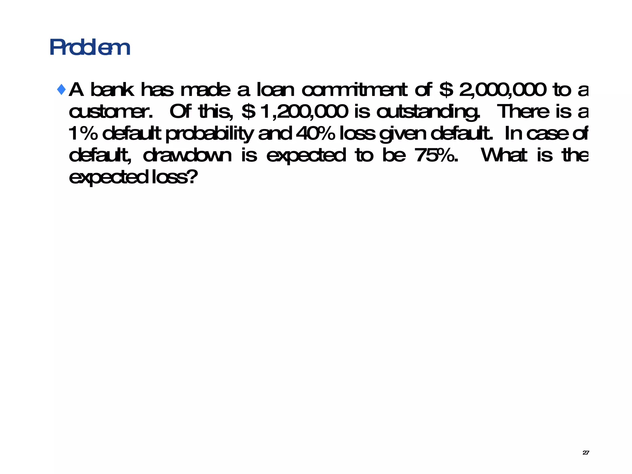 Problem A bank has made a loan commitment of $ 2,000,000 to a customer.  Of this, $ 1,200,000 is outstanding.  There is a 1% default probability and 40% loss given default.  In case of default, drawdown is expected to be 75%.  What is the expected loss? 
