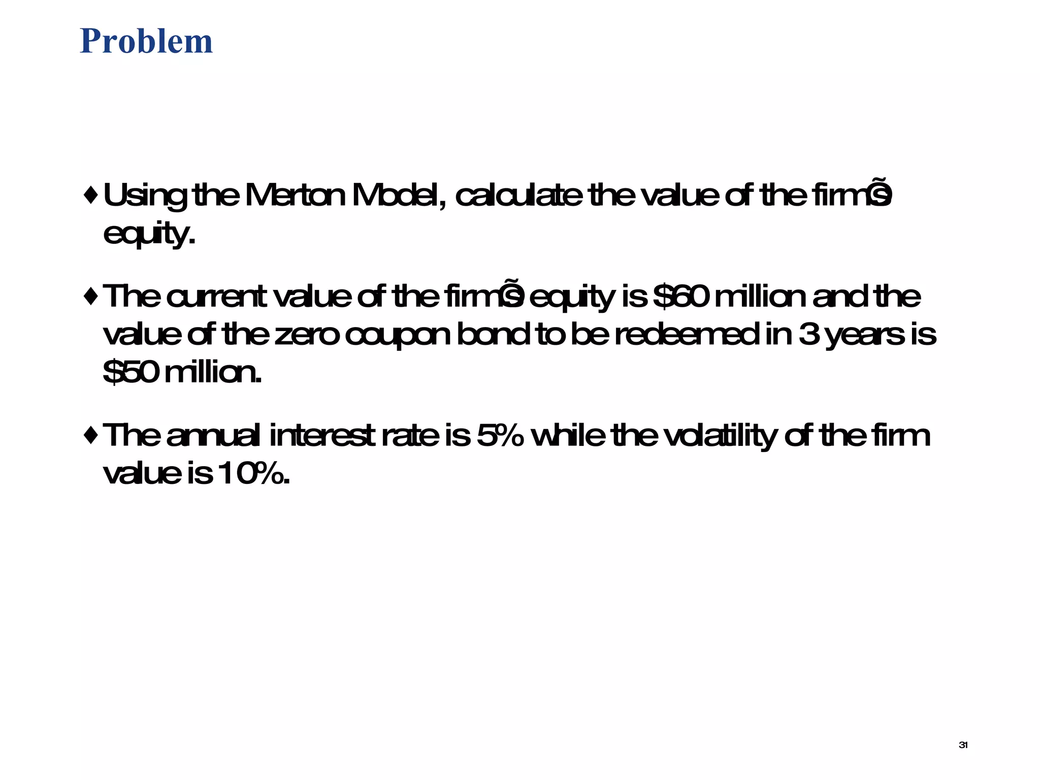 Problem  Using the Merton Model, calculate the value of the firm’s equity.  The current value of the firm’s equity is $60 million and the value of the zero coupon bond to be redeemed in 3 years is $50 million.  The annual interest rate is 5% while the volatility of the firm value is 10%. 
