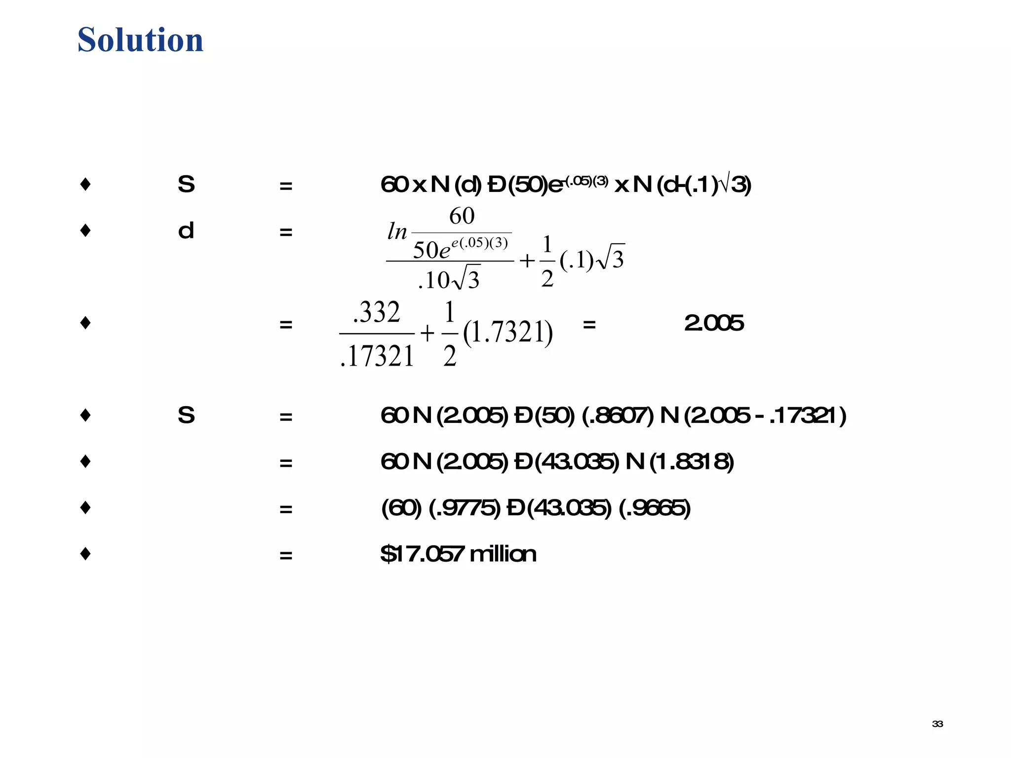 Solution  S = 60 x N (d) – (50)e -(.05)(3)  x N (d-(.1)  3) d = = = 2.005 S = 60 N (2.005) – (50) (.8607) N (2.005 - .17321) = 60 N (2.005) – (43.035) N (1.8318) = (60) (.9775) – (43.035) (.9665) = $17.057 million 