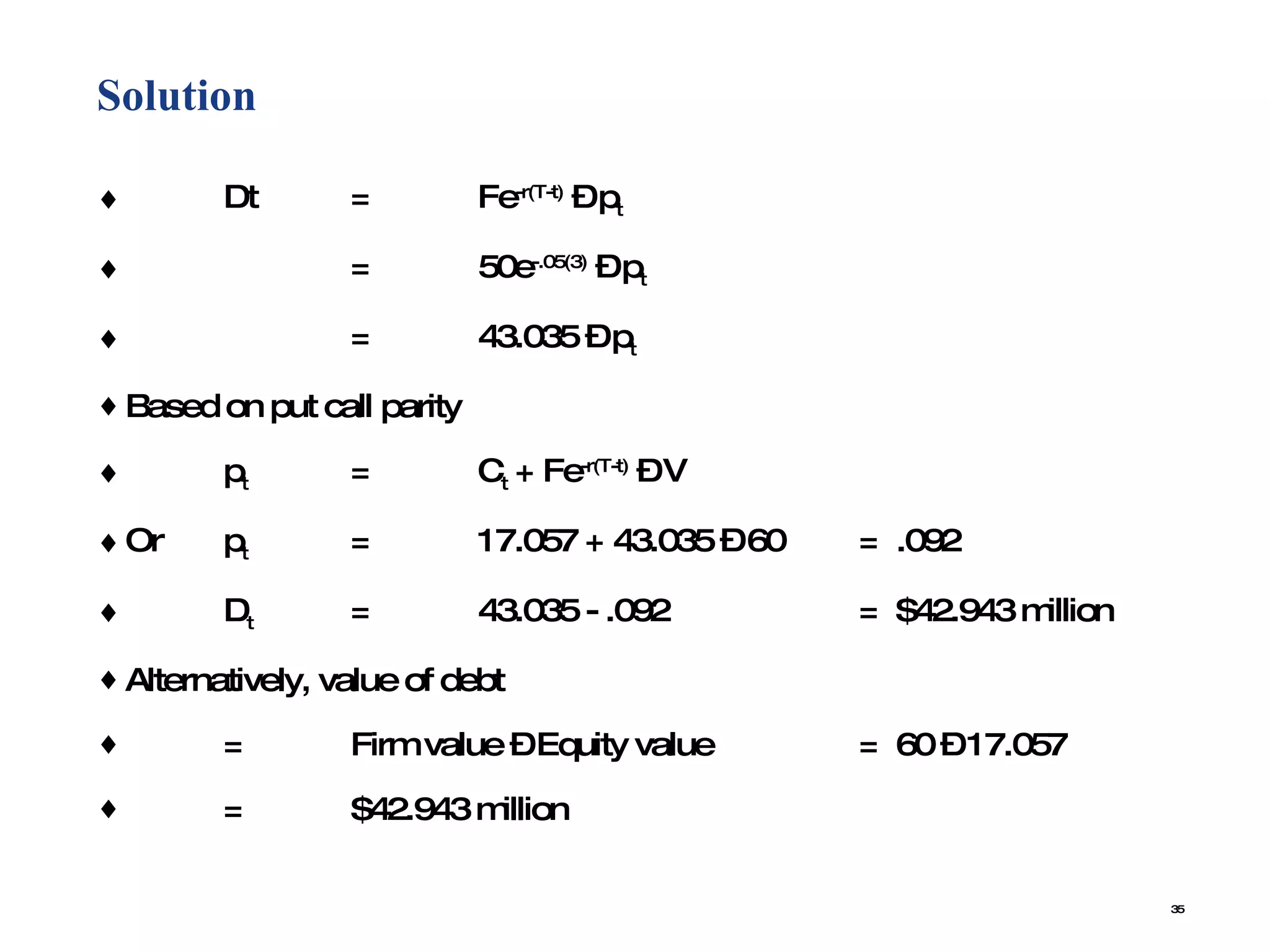 Solution  Dt = Fe -r(T-t)  – p t = 50e -.05(3)  – p t = 43.035 – p t Based on put call parity p t = C t  + Fe -r(T-t)  – V Or p t = 17.057 + 43.035 – 60 =  .092 D t = 43.035 - .092 =  $42.943 million Alternatively, value of debt = Firm value – Equity value  =  60 – 17.057 = $42.943 million 