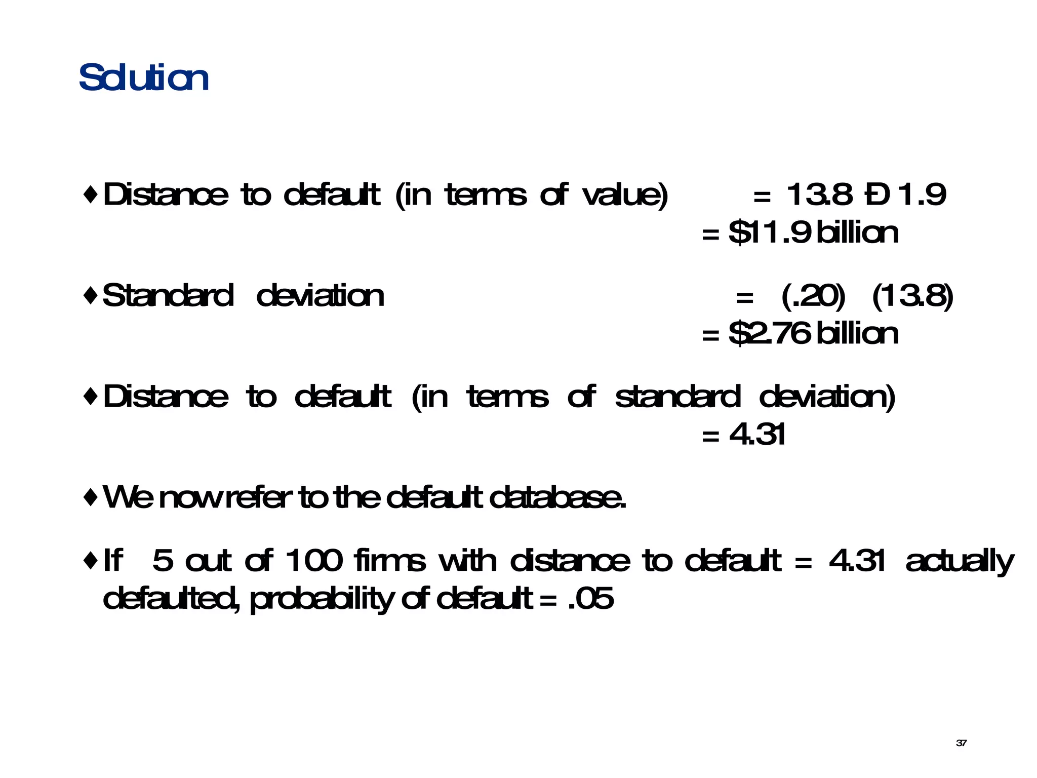 Distance to default (in terms of value)  = 13.8 – 1.9  = $11.9 billion Standard deviation  = (.20) (13.8)  = $2.76 billion Distance to default (in terms of standard deviation)  = 4.31 We now refer to the default database.  If  5 out of 100 firms with distance to default = 4.31 actually defaulted, probability of default = .05 Solution 