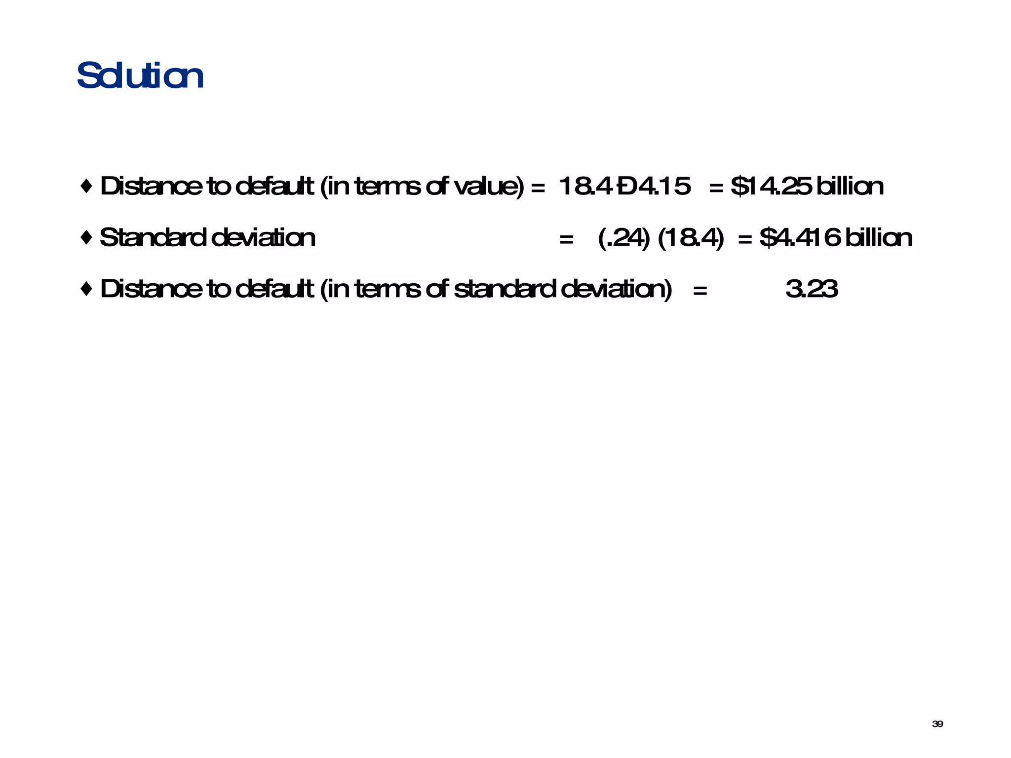 Distance to default (in terms of value) =  18.4 – 4.15  = $14.25 billion Standard deviation    =   (.24) (18.4)  = $4.416 billion Distance to default (in terms of standard deviation)  = 3.23 Solution  