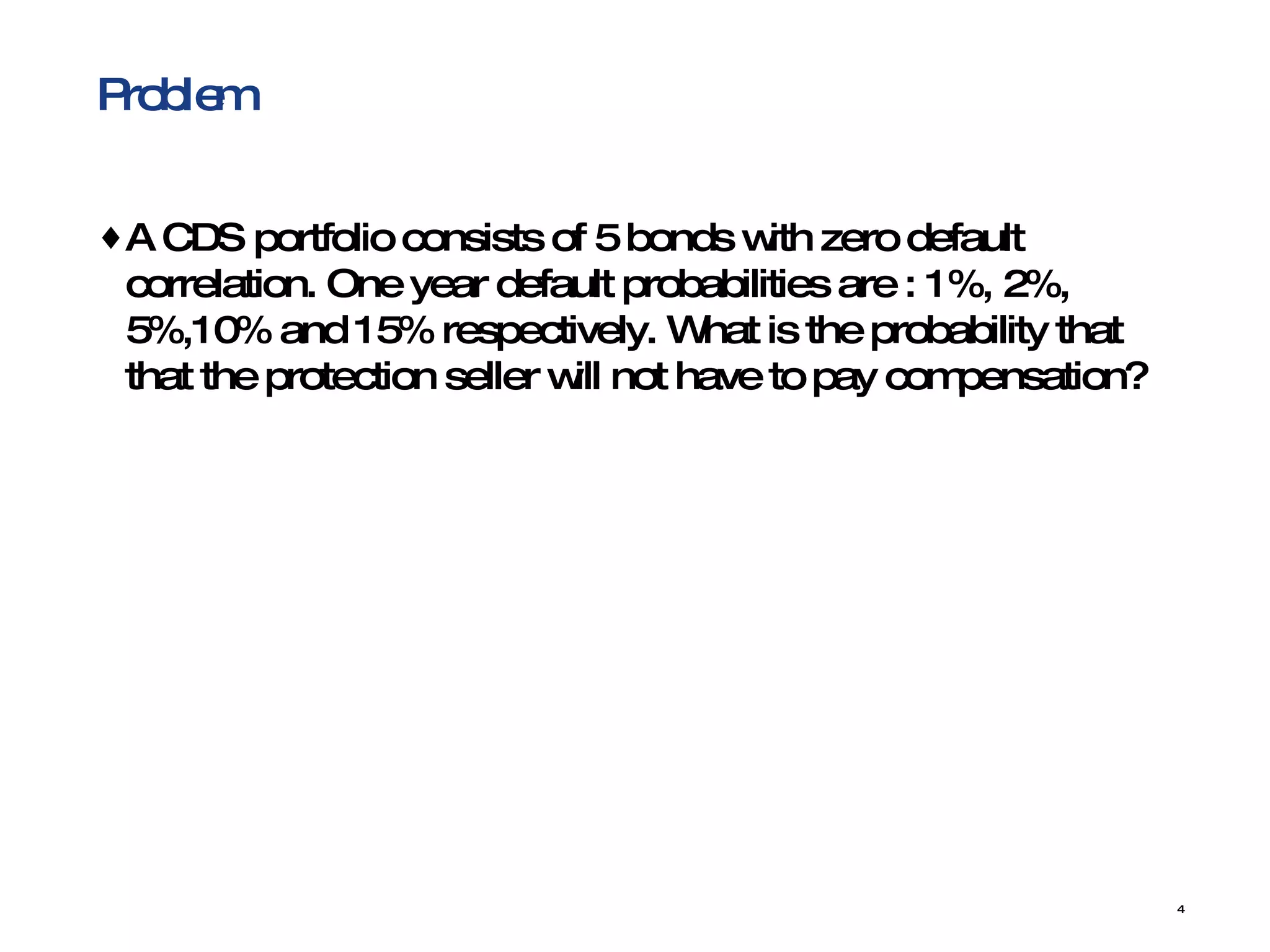 Problem A CDS portfolio consists of 5 bonds with zero default correlation. One year default probabilities are : 1%, 2%, 5%,10% and 15% respectively. What is the probability that that the protection seller will not have to pay compensation? 
