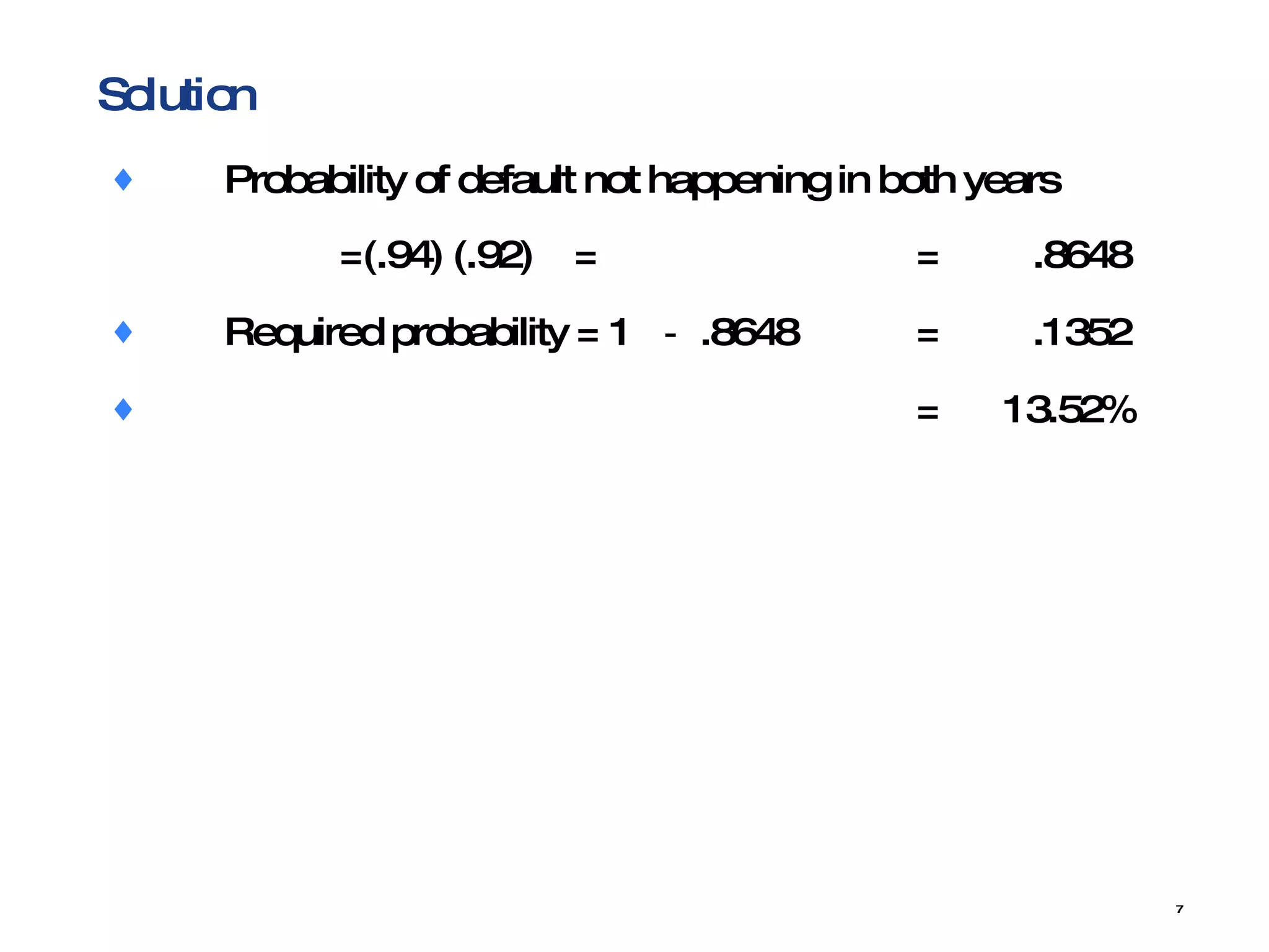 Solution Probability  of default not happening in both years  =(.94) (.92)  = = .8648 Required probability = 1  － .8648 = .1352 =  13.52% 