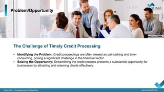 Suma Soft – Proprietary and Confidential www.sumasoft.com
Problem/Opportunity
The Challenge of Timely Credit Processing
• Identifying the Problem: Credit proceedings are often viewed as painstaking and time-
consuming, posing a significant challenge in the financial sector.
• Seizing the Opportunity: Streamlining the credit process presents a substantial opportunity for
businesses by attracting and retaining clients effectively.
 
