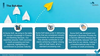 Suma Soft – Proprietary and Confidential www.sumasoft.com
The Solution
At Suma Soft, we bring to the table
rich domain knowledge in Finance
and Banking Services. Our
expertise ensures 100% accuracy
in credit processing and loan
approval, highlighting our
commitment to process maturity.
Suma Soft takes pride in delivering
SLAs that are considered industry
benchmarks for credit processing.
This directly contributes to our
clients achieving a higher closing
ratio on their loans, all at a
standard processing cost.
Suma Soft has developed and
deployed a Business Process As
a Service (BPAAS) Module that
has significantly reduced TAT and
lead time for our clients, making it
a transformational step in the
journey of credit processing.
 
