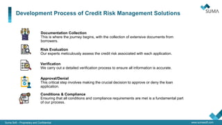 Suma Soft – Proprietary and Confidential www.sumasoft.com
Development Process of Credit Risk Management Solutions
Risk Evaluation
Our experts meticulously assess the credit risk associated with each application.
Verification
We carry out a detailed verification process to ensure all information is accurate.
Documentation Collection
This is where the journey begins, with the collection of extensive documents from
borrowers.
Approval/Denial
This critical step involves making the crucial decision to approve or deny the loan
application.
Conditions & Compliance
Ensuring that all conditions and compliance requirements are met is a fundamental part
of our process.
 
