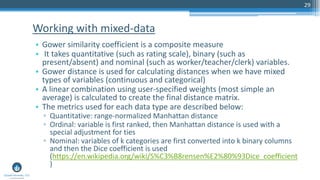 29
• Gower similarity coefficient is a composite measure
• It takes quantitative (such as rating scale), binary (such as
present/absent) and nominal (such as worker/teacher/clerk) variables.
• Gower distance is used for calculating distances when we have mixed
types of variables (continuous and categorical)
• A linear combination using user-specified weights (most simple an
average) is calculated to create the final distance matrix.
• The metrics used for each data type are described below:
▫ Quantitative: range-normalized Manhattan distance
▫ Ordinal: variable is first ranked, then Manhattan distance is used with a
special adjustment for ties
▫ Nominal: variables of k categories are first converted into k binary columns
and then the Dice coefficient is used
(https://en.wikipedia.org/wiki/S%C3%B8rensen%E2%80%93Dice_coefficient
)
Working with mixed-data
 