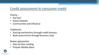 Credit assessment in consumer credit
History :
• Gut feel
• Social network
• Communities and influence
Traditional:
• Scoring mechanisms through credit bureaus
• Bank assessments through business rules
Newer approaches:
• Peer-to-Peer lending
• Prosper Market place
 
