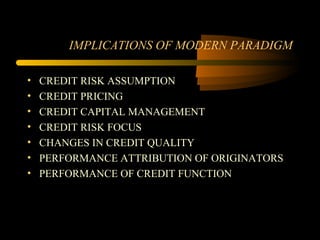 IMPLICATIONS OF MODERN PARADIGM

•   CREDIT RISK ASSUMPTION
•   CREDIT PRICING
•   CREDIT CAPITAL MANAGEMENT
•   CREDIT RISK FOCUS
•   CHANGES IN CREDIT QUALITY
•   PERFORMANCE ATTRIBUTION OF ORIGINATORS
•   PERFORMANCE OF CREDIT FUNCTION
 