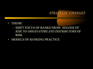 STRATEGIC CHANGES

• THEME
   – SHIFT FOCUS OF BANKS FROM HOLDER OF
     RISK TO ORIGINATORS AND DISTRIBUTORS OF
     RISK
• MODELS OF BANKING PRACTICE
 
