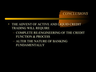 CONCLUSIONS

• THE ADVENT OF ACTIVE AND LIQUID CREDIT
  TRADING WILL REQUIRE
   – COMPLETE RE-ENGINEERING OF THE CREDIT
     FUNCTION & PROCESS
   – ALTER THE NATURE OF BANKING
     FUNDAMENTALLY
 