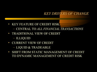 KEY DRIVERS OF CHANGE

• KEY FEATURE OF CREDIT RISK
   – CENTRAL TO ALL FINANCIAL TRANSACTIONS
• TRADITIONAL VIEW OF CREDIT
   – ILLIQUID
• CURRENT VIEW OF CREDIT
   – LIQUID & TRADEABLE
• SHIFT FROM STATIC MANAGEMENT OF CREDIT
  TO DYNAMIC MANAGEMENT OF CREDIT RISK
 