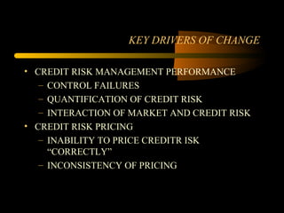 KEY DRIVERS OF CHANGE

• CREDIT RISK MANAGEMENT PERFORMANCE
   – CONTROL FAILURES
   – QUANTIFICATION OF CREDIT RISK
   – INTERACTION OF MARKET AND CREDIT RISK
• CREDIT RISK PRICING
   – INABILITY TO PRICE CREDITR ISK
     “CORRECTLY”
   – INCONSISTENCY OF PRICING
 