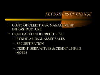 KEY DRIVERS OF CHANGE

• COSTS OF CREDIT RISK MANAGEMENT
  INFRASTRUCTURE
• LIQUEFACTION OF CREDIT RISK
   – SYNDICATION & ASSET SALES
   – SECURITISATION
   – CREDIT DERIVATIVES & CREDIT LINKED
     NOTES
 