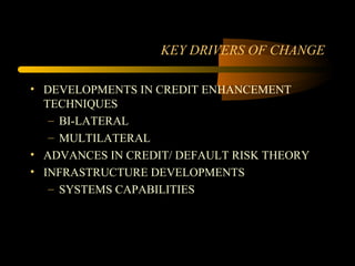 KEY DRIVERS OF CHANGE

• DEVELOPMENTS IN CREDIT ENHANCEMENT
  TECHNIQUES
   – BI-LATERAL
   – MULTILATERAL
• ADVANCES IN CREDIT/ DEFAULT RISK THEORY
• INFRASTRUCTURE DEVELOPMENTS
   – SYSTEMS CAPABILITIES
 