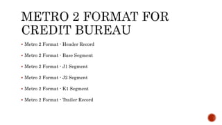  Metro 2 Format - Header Record
 Metro 2 Format - Base Segment
 Metro 2 Format - J1 Segment
 Metro 2 Format - J2 Segment
 Metro 2 Format - K1 Segment
 Metro 2 Format - Trailer Record
 