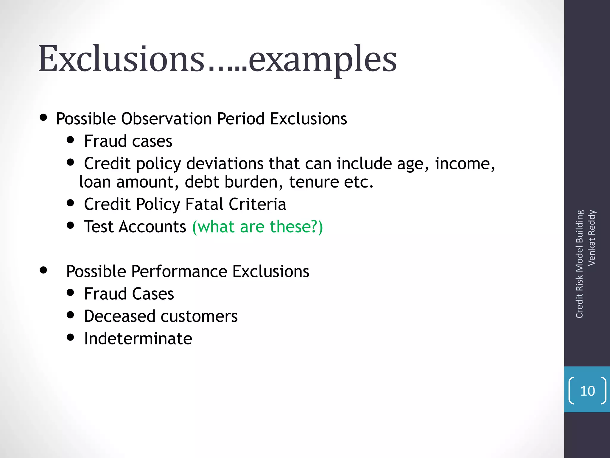 Exclusions…..examples
• Possible Observation Period Exclusions
• Fraud cases
• Credit policy deviations that can include age, income,
loan amount, debt burden, tenure etc.
• Credit Policy Fatal Criteria
• Test Accounts (what are these?)
• Possible Performance Exclusions
• Fraud Cases
• Deceased customers
• Indeterminate
CreditRiskModelBuilding
VenkatReddy
10
 