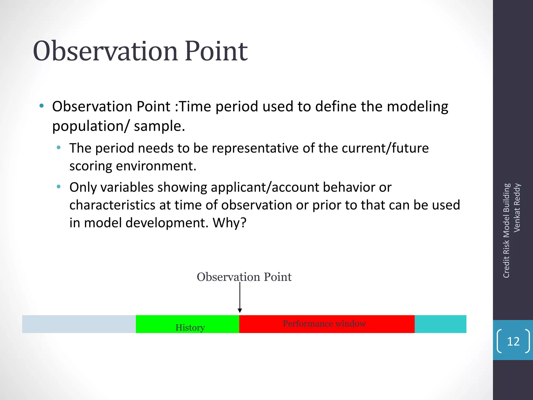 Observation Point
• Observation Point :Time period used to define the modeling
population/ sample.
• The period needs to be representative of the current/future
scoring environment.
• Only variables showing applicant/account behavior or
characteristics at time of observation or prior to that can be used
in model development. Why?
Observation Point
History Performance window
CreditRiskModelBuilding
VenkatReddy
12
 
