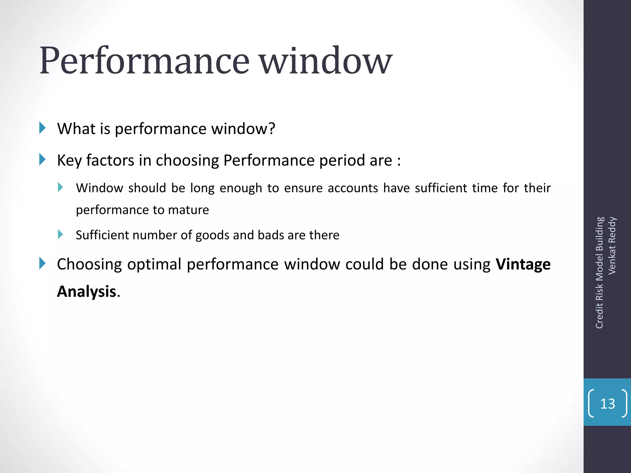 Performance window
 What is performance window?
 Key factors in choosing Performance period are :
 Window should be long enough to ensure accounts have sufficient time for their
performance to mature
 Sufficient number of goods and bads are there
 Choosing optimal performance window could be done using Vintage
Analysis.
CreditRiskModelBuilding
VenkatReddy
13
 