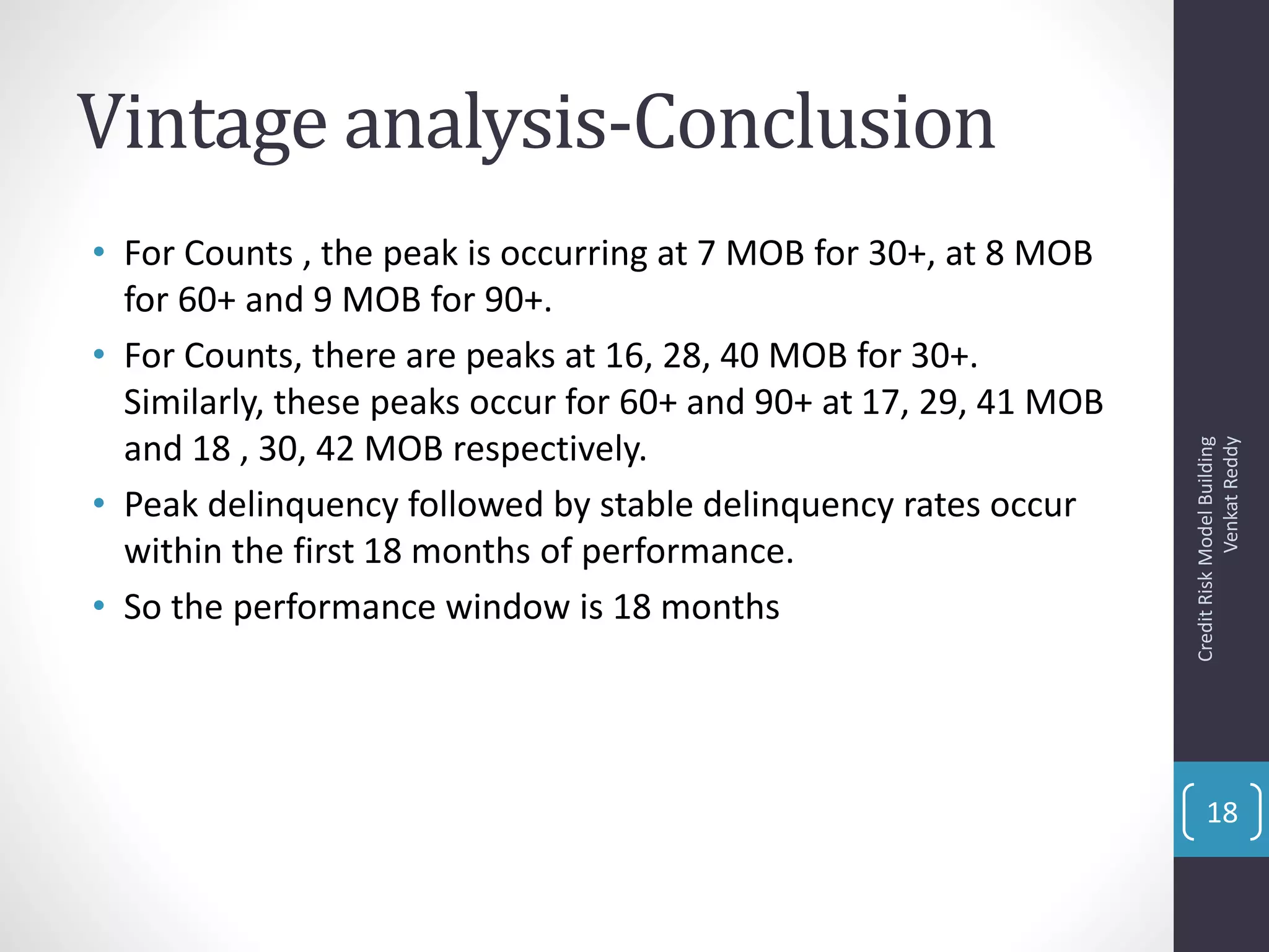 Vintage analysis-Conclusion
• For Counts , the peak is occurring at 7 MOB for 30+, at 8 MOB
for 60+ and 9 MOB for 90+.
• For Counts, there are peaks at 16, 28, 40 MOB for 30+.
Similarly, these peaks occur for 60+ and 90+ at 17, 29, 41 MOB
and 18 , 30, 42 MOB respectively.
• Peak delinquency followed by stable delinquency rates occur
within the first 18 months of performance.
• So the performance window is 18 months
CreditRiskModelBuilding
VenkatReddy
18
 