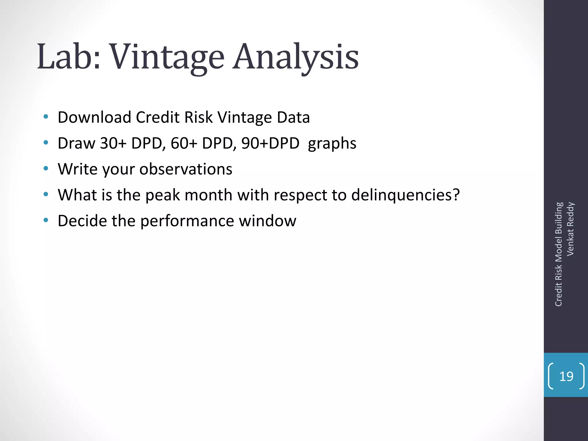 Lab: Vintage Analysis
• Download Credit Risk Vintage Data
• Draw 30+ DPD, 60+ DPD, 90+DPD graphs
• Write your observations
• What is the peak month with respect to delinquencies?
• Decide the performance window
CreditRiskModelBuilding
VenkatReddy
19
 