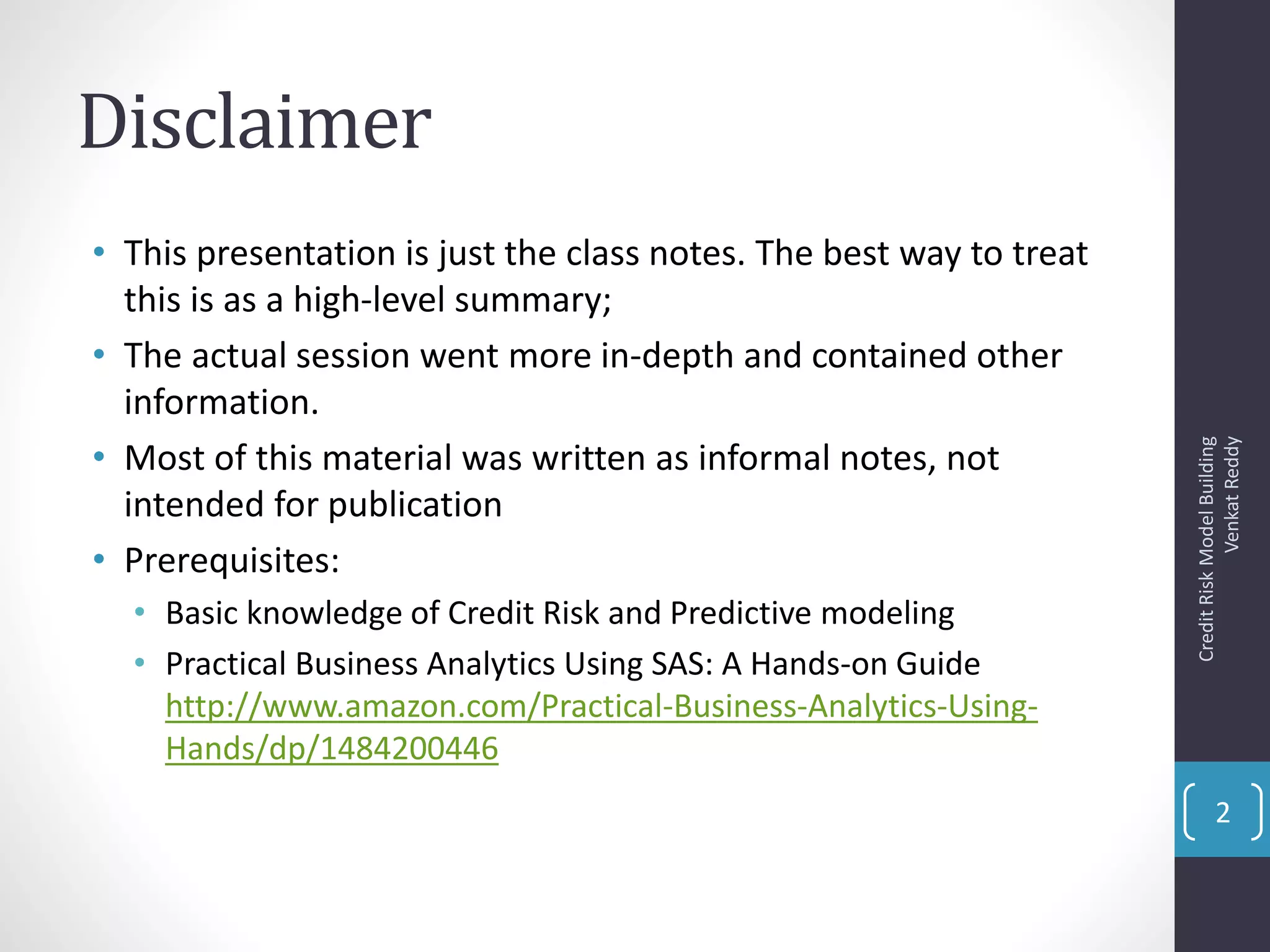 Disclaimer
• This presentation is just the class notes. The best way to treat
this is as a high-level summary;
• The actual session went more in-depth and contained other
information.
• Most of this material was written as informal notes, not
intended for publication
• Prerequisites:
• Basic knowledge of Credit Risk and Predictive modeling
• Practical Business Analytics Using SAS: A Hands-on Guide
http://www.amazon.com/Practical-Business-Analytics-Using-
Hands/dp/1484200446
CreditRiskModelBuilding
VenkatReddy
2
 