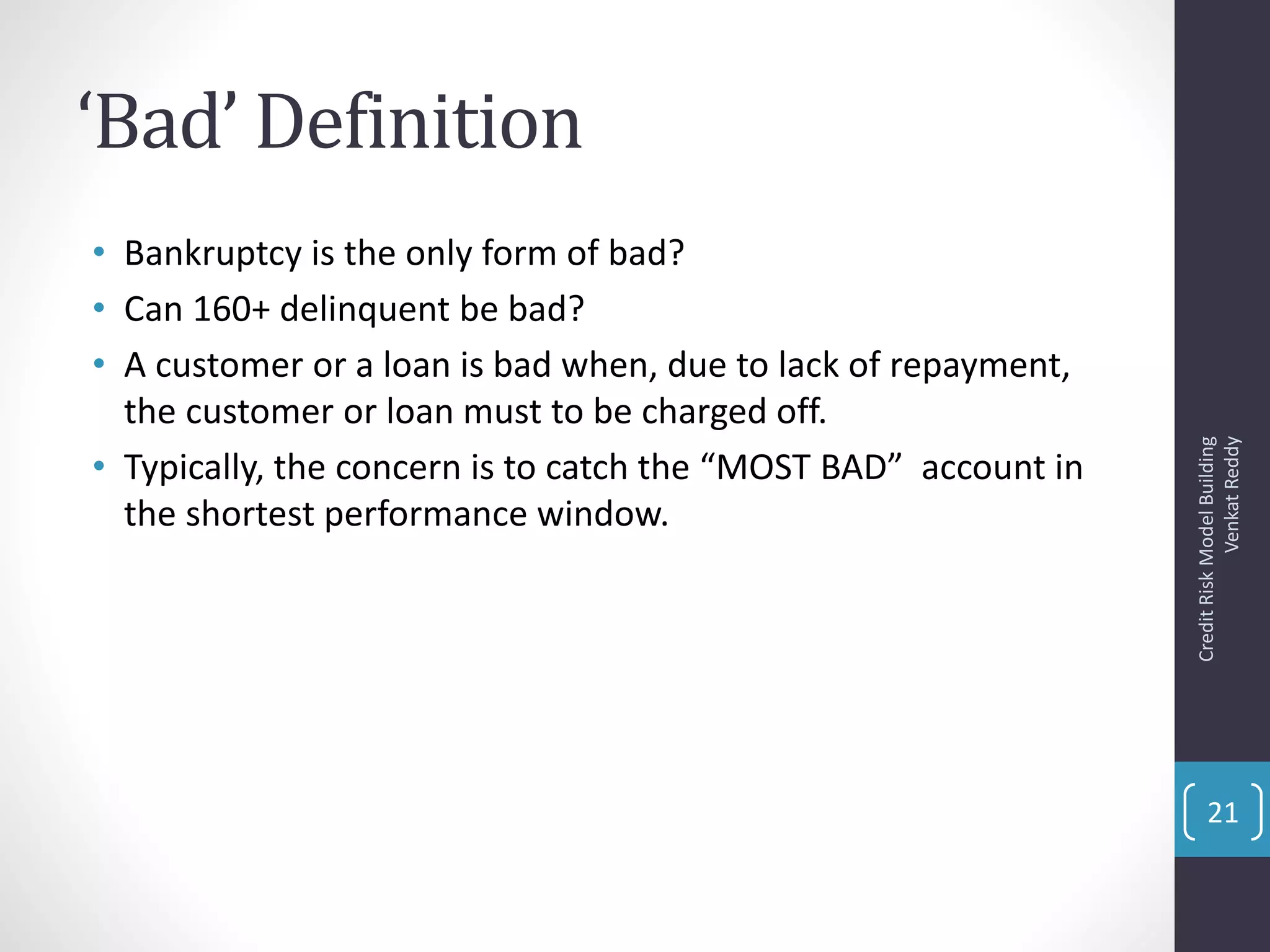 ‘Bad’ Definition
• Bankruptcy is the only form of bad?
• Can 160+ delinquent be bad?
• A customer or a loan is bad when, due to lack of repayment,
the customer or loan must to be charged off.
• Typically, the concern is to catch the “MOST BAD” account in
the shortest performance window.
CreditRiskModelBuilding
VenkatReddy
21
 