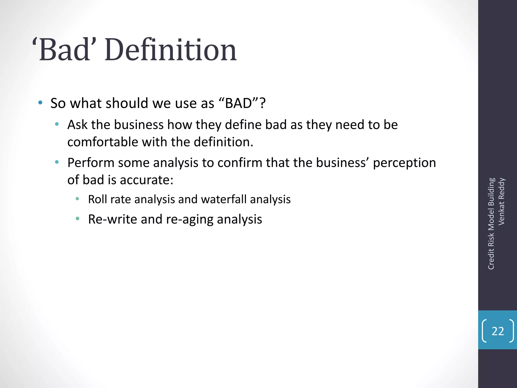 ‘Bad’ Definition
• So what should we use as “BAD”?
• Ask the business how they define bad as they need to be
comfortable with the definition.
• Perform some analysis to confirm that the business’ perception
of bad is accurate:
• Roll rate analysis and waterfall analysis
• Re-write and re-aging analysis
CreditRiskModelBuilding
VenkatReddy
22
 