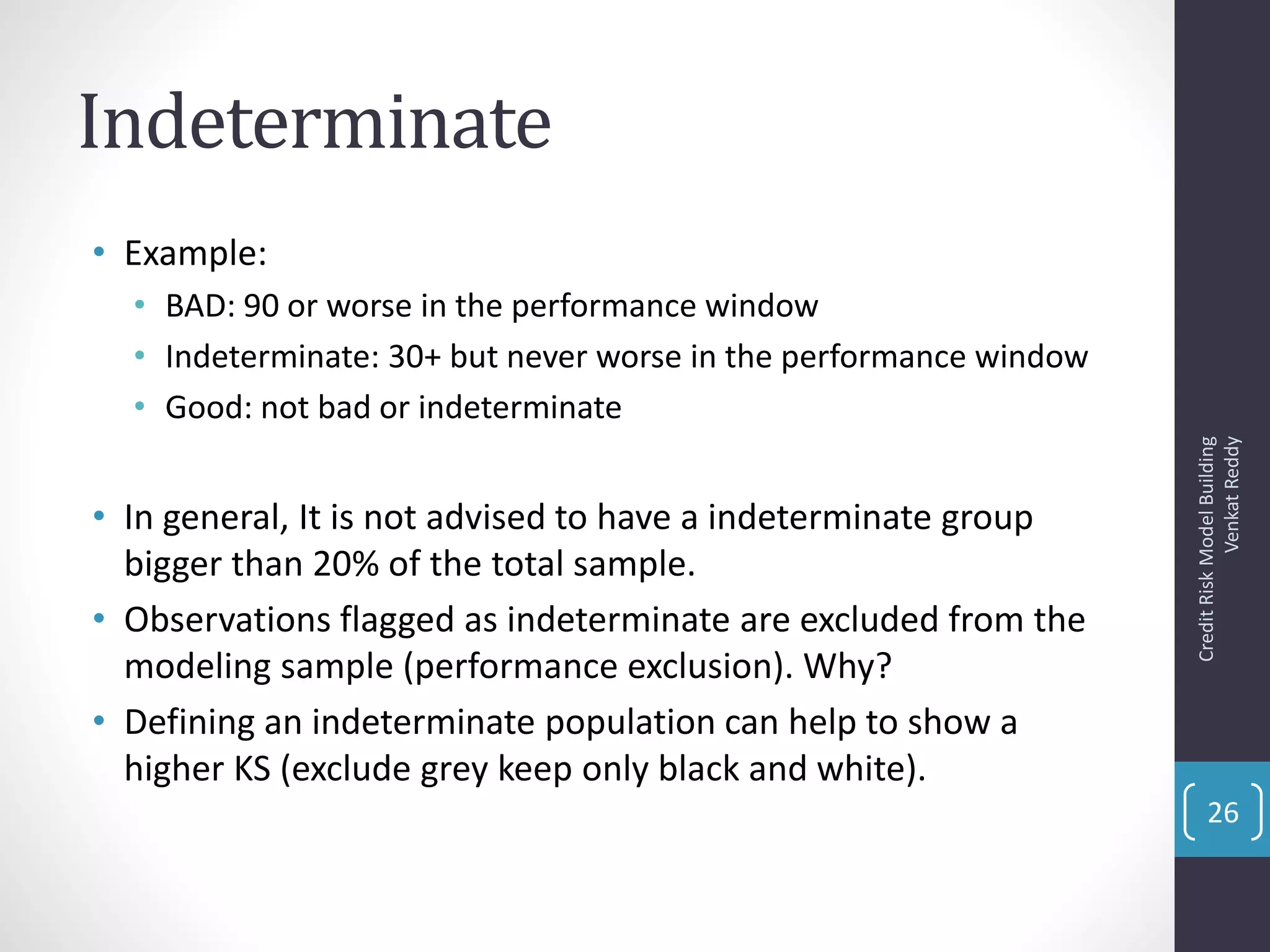 Indeterminate
• Example:
• BAD: 90 or worse in the performance window
• Indeterminate: 30+ but never worse in the performance window
• Good: not bad or indeterminate
• In general, It is not advised to have a indeterminate group
bigger than 20% of the total sample.
• Observations flagged as indeterminate are excluded from the
modeling sample (performance exclusion). Why?
• Defining an indeterminate population can help to show a
higher KS (exclude grey keep only black and white).
CreditRiskModelBuilding
VenkatReddy
26
 