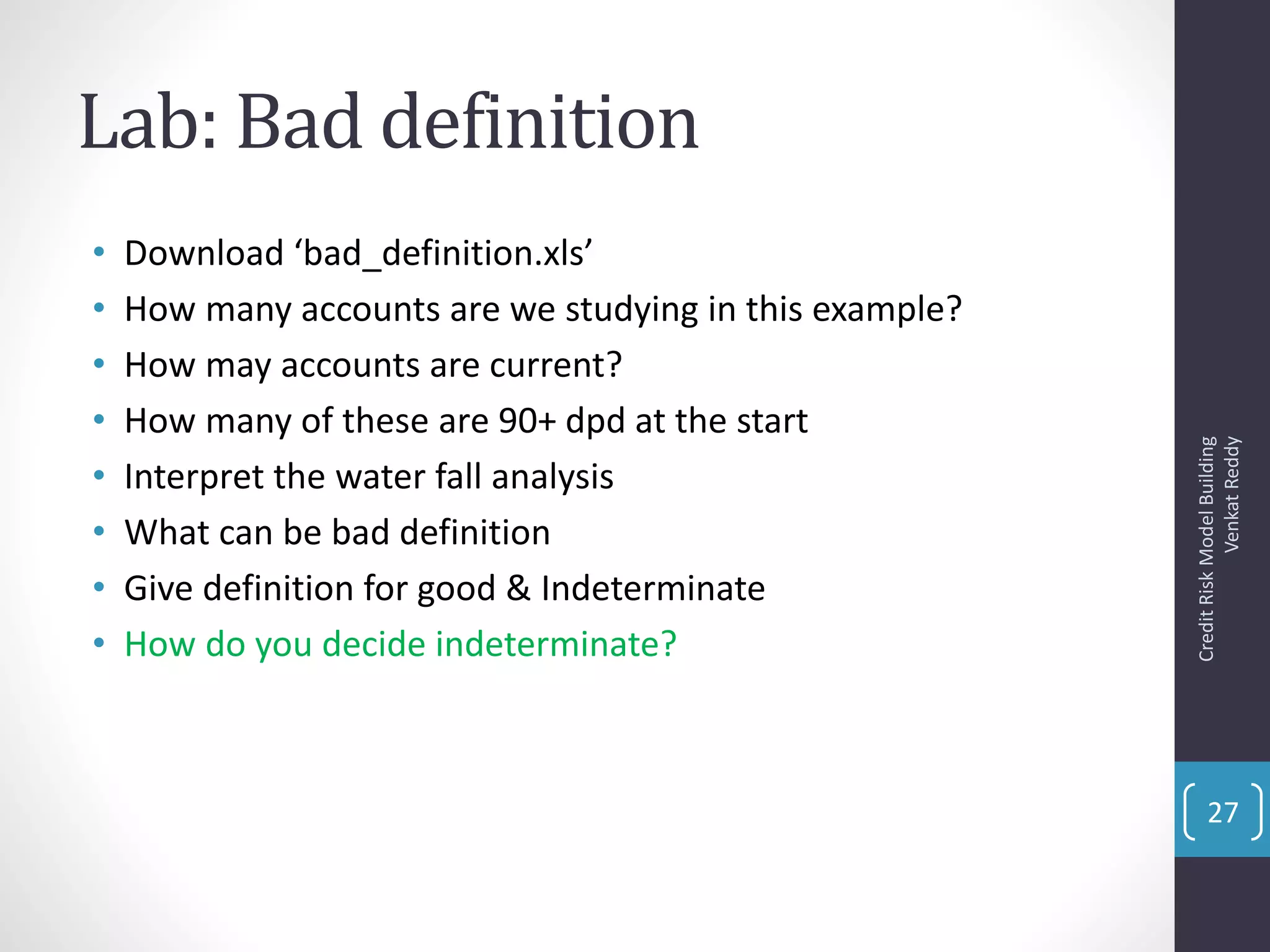 Lab: Bad definition
• Download ‘bad_definition.xls’
• How many accounts are we studying in this example?
• How may accounts are current?
• How many of these are 90+ dpd at the start
• Interpret the water fall analysis
• What can be bad definition
• Give definition for good & Indeterminate
• How do you decide indeterminate?
CreditRiskModelBuilding
VenkatReddy
27
 