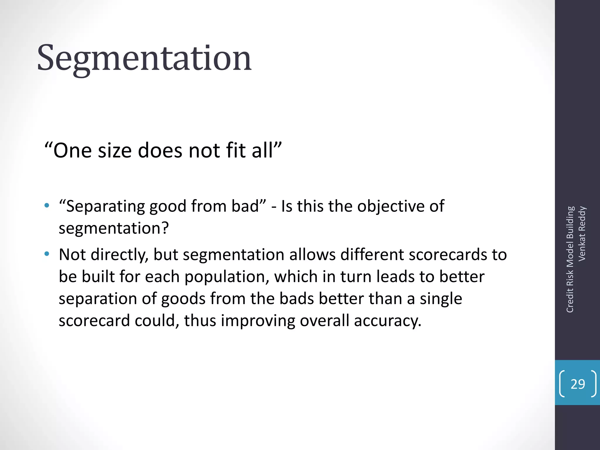 Segmentation
“One size does not fit all”
• “Separating good from bad” - Is this the objective of
segmentation?
• Not directly, but segmentation allows different scorecards to
be built for each population, which in turn leads to better
separation of goods from the bads better than a single
scorecard could, thus improving overall accuracy.
CreditRiskModelBuilding
VenkatReddy
29
 