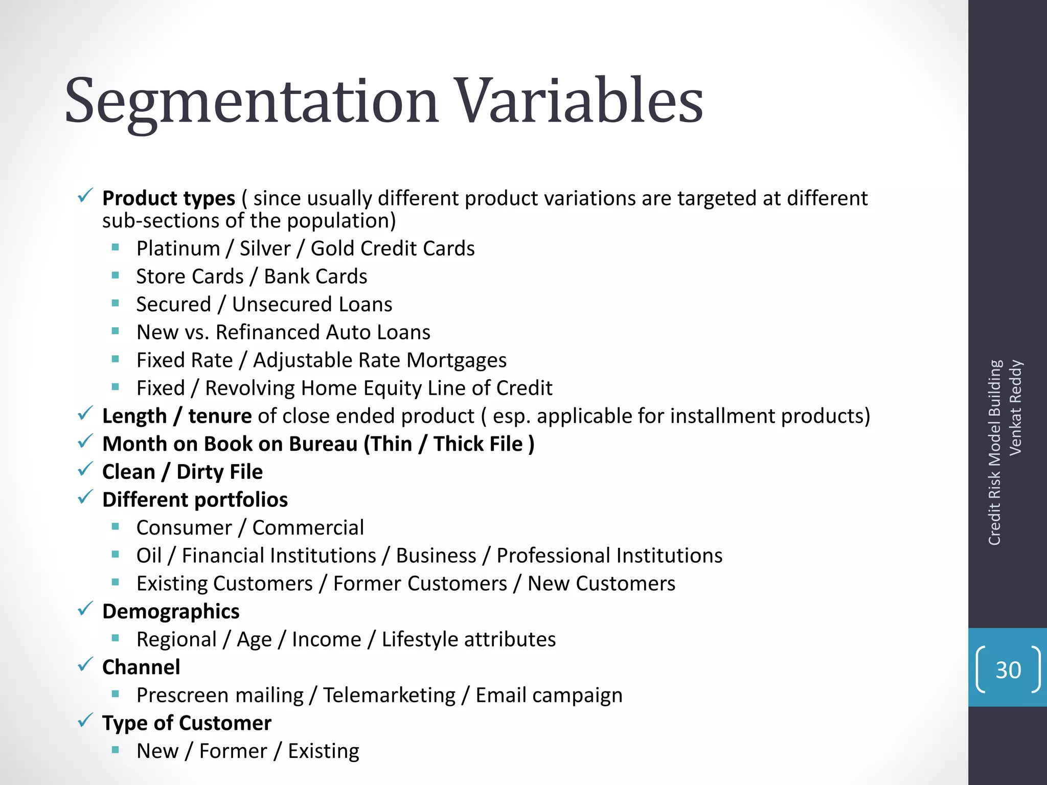 Segmentation Variables
 Product types ( since usually different product variations are targeted at different
sub-sections of the population)
 Platinum / Silver / Gold Credit Cards
 Store Cards / Bank Cards
 Secured / Unsecured Loans
 New vs. Refinanced Auto Loans
 Fixed Rate / Adjustable Rate Mortgages
 Fixed / Revolving Home Equity Line of Credit
 Length / tenure of close ended product ( esp. applicable for installment products)
 Month on Book on Bureau (Thin / Thick File )
 Clean / Dirty File
 Different portfolios
 Consumer / Commercial
 Oil / Financial Institutions / Business / Professional Institutions
 Existing Customers / Former Customers / New Customers
 Demographics
 Regional / Age / Income / Lifestyle attributes
 Channel
 Prescreen mailing / Telemarketing / Email campaign
 Type of Customer
 New / Former / Existing
CreditRiskModelBuilding
VenkatReddy
30
 