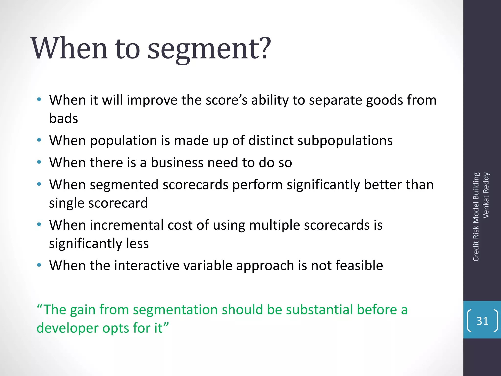 When to segment?
• When it will improve the score’s ability to separate goods from
bads
• When population is made up of distinct subpopulations
• When there is a business need to do so
• When segmented scorecards perform significantly better than
single scorecard
• When incremental cost of using multiple scorecards is
significantly less
• When the interactive variable approach is not feasible
“The gain from segmentation should be substantial before a
developer opts for it”
CreditRiskModelBuilding
VenkatReddy
31
 