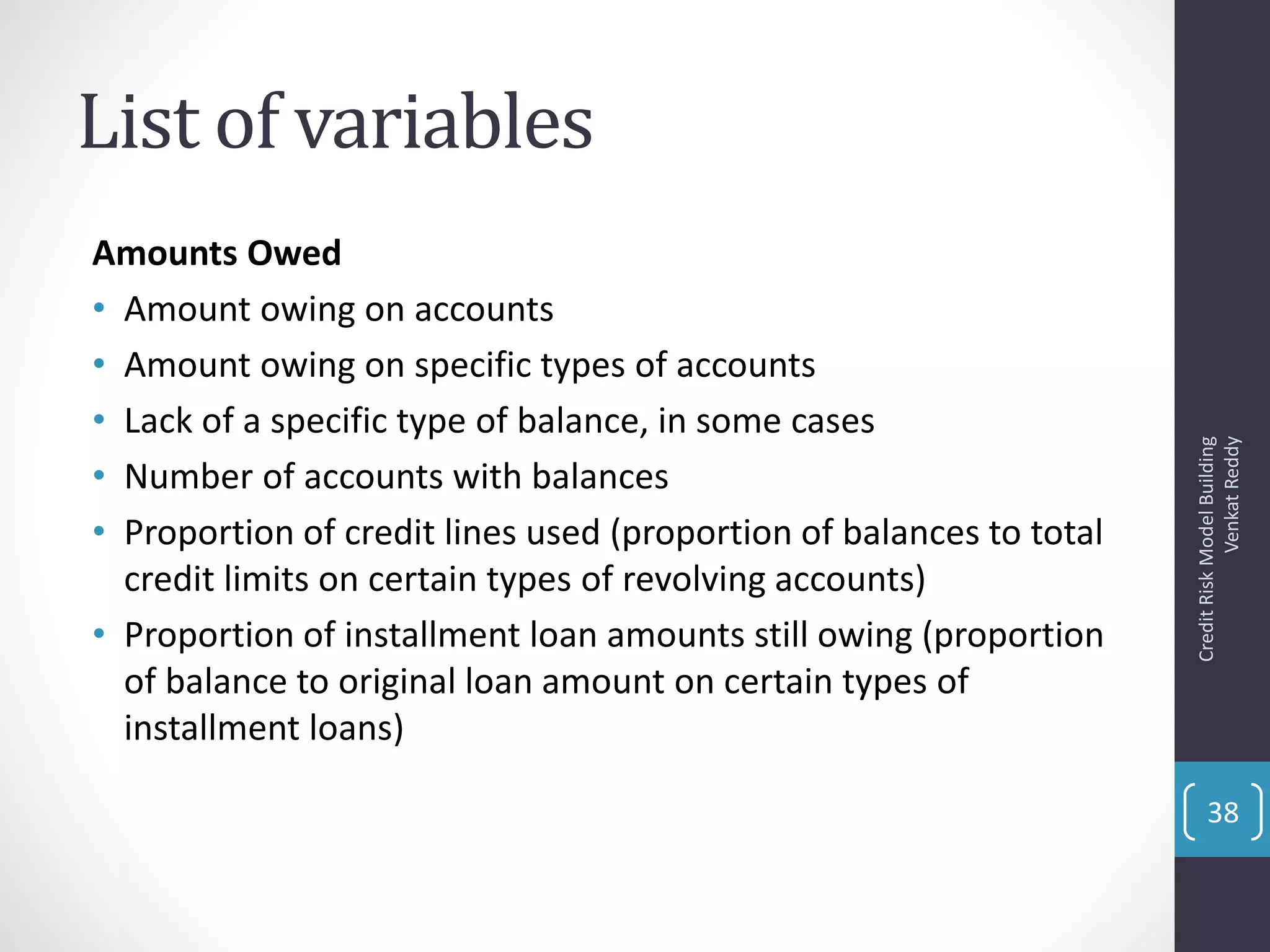 List of variables
Amounts Owed
• Amount owing on accounts
• Amount owing on specific types of accounts
• Lack of a specific type of balance, in some cases
• Number of accounts with balances
• Proportion of credit lines used (proportion of balances to total
credit limits on certain types of revolving accounts)
• Proportion of installment loan amounts still owing (proportion
of balance to original loan amount on certain types of
installment loans)
CreditRiskModelBuilding
VenkatReddy
38
 