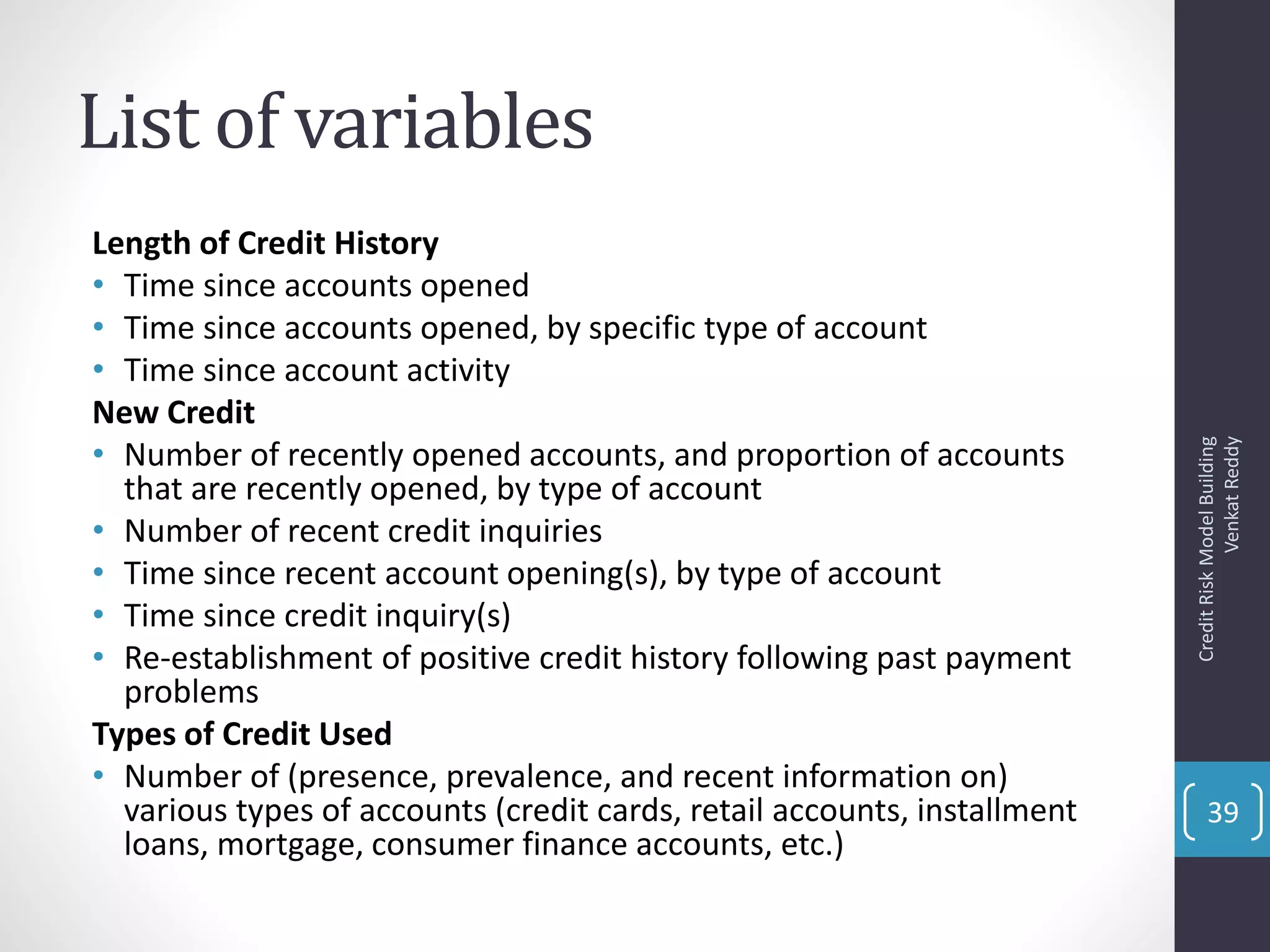 List of variables
Length of Credit History
• Time since accounts opened
• Time since accounts opened, by specific type of account
• Time since account activity
New Credit
• Number of recently opened accounts, and proportion of accounts
that are recently opened, by type of account
• Number of recent credit inquiries
• Time since recent account opening(s), by type of account
• Time since credit inquiry(s)
• Re-establishment of positive credit history following past payment
problems
Types of Credit Used
• Number of (presence, prevalence, and recent information on)
various types of accounts (credit cards, retail accounts, installment
loans, mortgage, consumer finance accounts, etc.)
CreditRiskModelBuilding
VenkatReddy
39
 